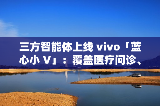 三方智能体上线 vivo「蓝心小 V」：覆盖医疗问诊、日常出行、假期出游、购车推荐等场景