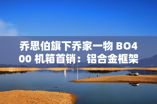 乔思伯旗下乔家一物 BO400 机箱首销：铝合金框架，可互换面板设计，1499 元