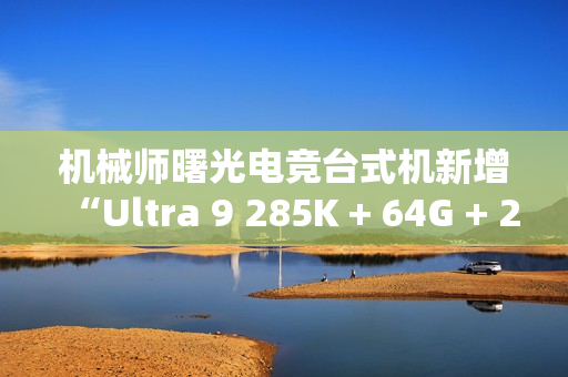 机械师曙光电竞台式机新增“Ultra 9 285K + 64G + 2T + RTX4090D”配置首销，31999 元