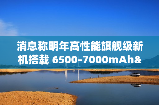 消息称明年高性能旗舰级新机搭载 6500-7000mAh± 电池，支持百瓦快充