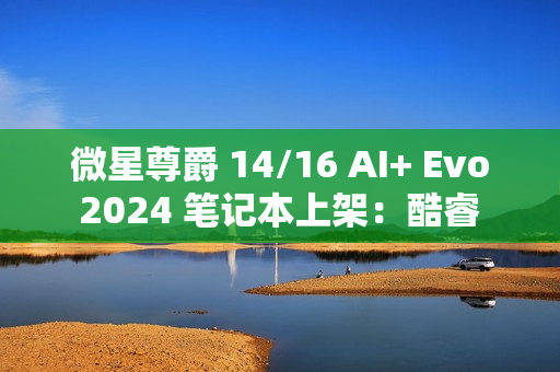 微星尊爵 14/16 AI+ Evo 2024 笔记本上架：酷睿 Ultra 7 258V / 9 288V，10499 元起