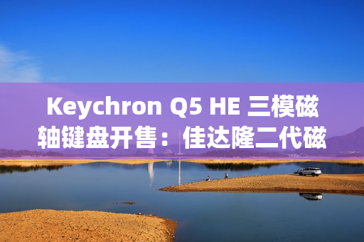 Keychron Q5 HE 三模磁轴键盘开售：佳达隆二代磁轴、0.1mmRT 精度，1358 元