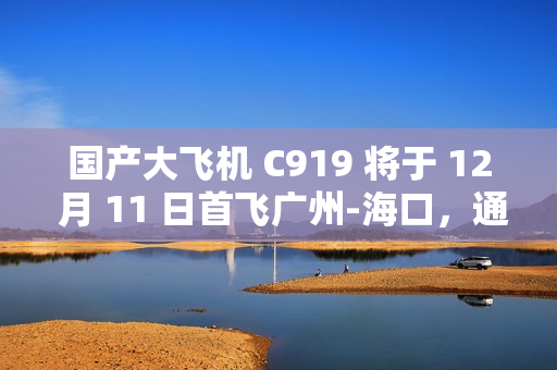 国产大飞机 C919 将于 12 月 11 日首飞广州-海口，通航点增至 10 座城市