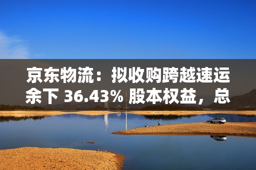 京东物流：拟收购跨越速运余下 36.43% 股本权益，总对价不超 64.8 亿元