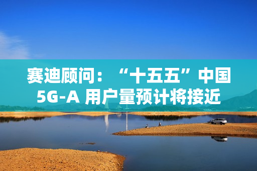 赛迪顾问：“十五五”中国 5G-A 用户量预计将接近 13 亿户，占全球比例超 50%