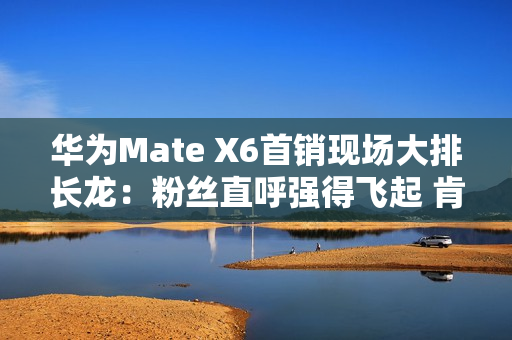 华为Mate X6首销现场大排长龙：粉丝直呼强得飞起 肯定比苹果好