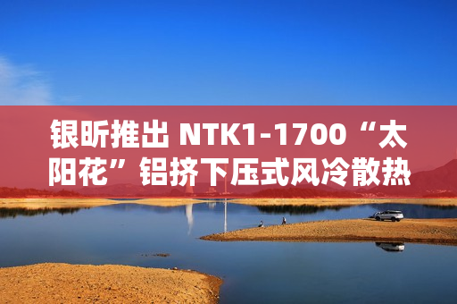 银昕推出 NTK1-1700“太阳花”铝挤下压式风冷散热器，支持 95W 功耗