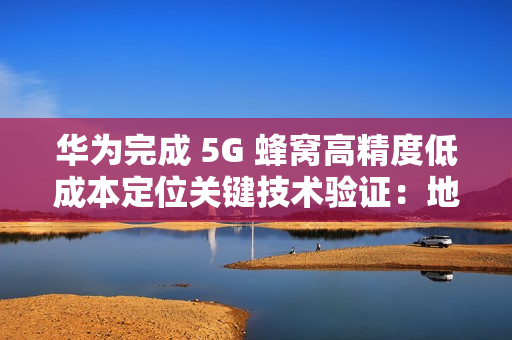 华为完成 5G 蜂窝高精度低成本定位关键技术验证：地下停车场整体精度达亚米级