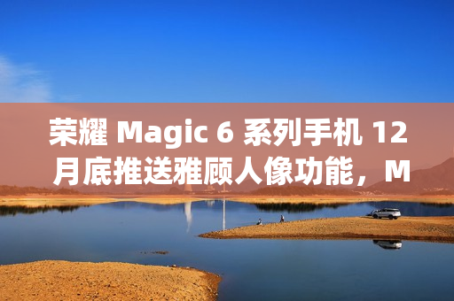 荣耀 Magic 6 系列手机 12 月底推送雅顾人像功能，Magic 5 系列机型明年 1 月升级支持
