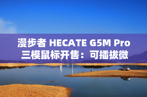 漫步者 HECATE G5M Pro 三模鼠标开售：可插拔微动、PAW3395，219 元