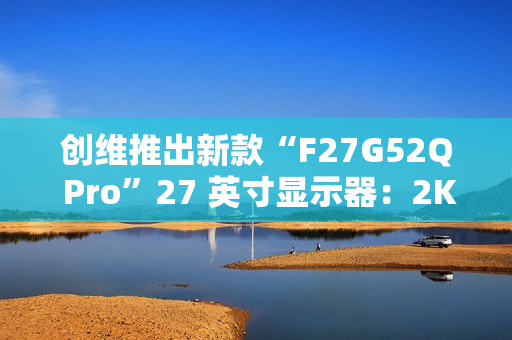 创维推出新款“F27G52Q Pro”27 英寸显示器：2K 180Hz，999 元