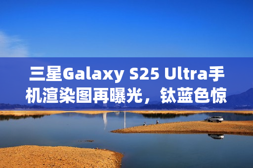三星Galaxy S25 Ultra手机渲染图再曝光，钛蓝色惊艳亮相