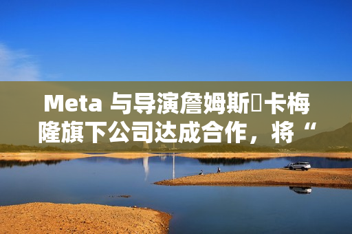 Meta 与导演詹姆斯・卡梅隆旗下公司达成合作，将“彻底改变所有视觉媒体”