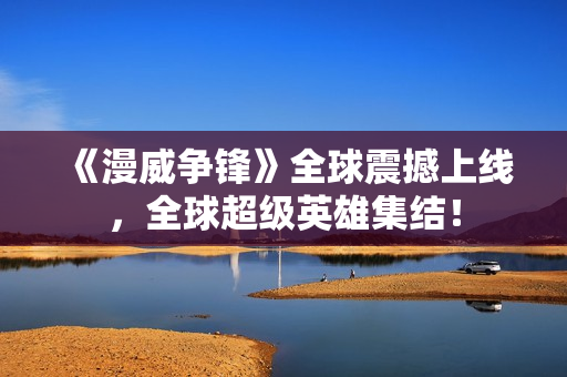 《漫威争锋》全球震撼上线，全球超级英雄集结！