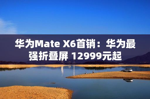 华为Mate X6首销：华为最强折叠屏 12999元起