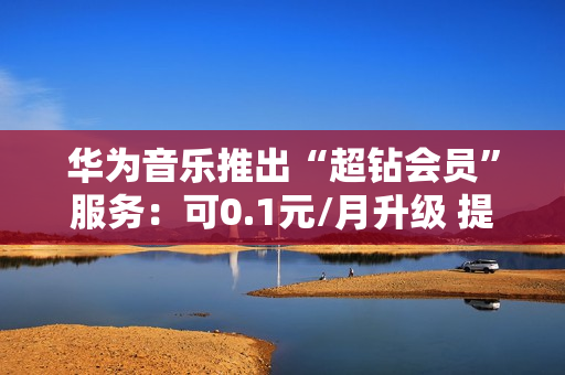 华为音乐推出“超钻会员”服务：可0.1元/月升级 提供192KHz/24bit音源等