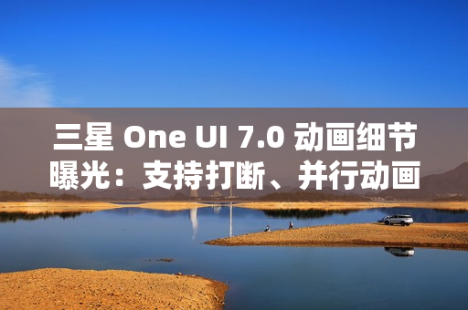 三星 One UI 7.0 动画细节曝光：支持打断、并行动画效果