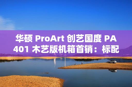 华硕 ProArt 创艺国度 PA401 木艺版机箱首销：标配双 160mm 特规风扇，579 元