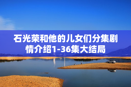 石光荣和他的儿女们分集剧情介绍1-36集大结局