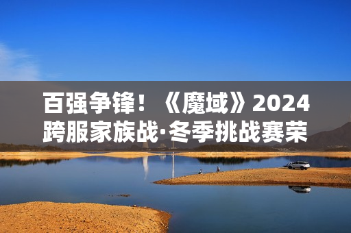 百强争锋！《魔域》2024跨服家族战·冬季挑战赛荣耀对决一触即发！