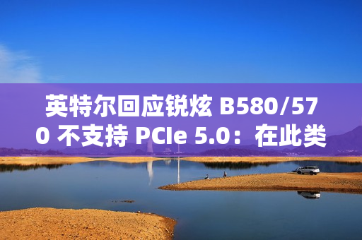 英特尔回应锐炫 B580/570 不支持 PCIe 5.0：在此类显卡收益不高