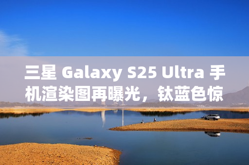 三星 Galaxy S25 Ultra 手机渲染图再曝光，钛蓝色惊艳亮相
