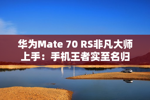 华为Mate 70 RS非凡大师上手：手机王者实至名归