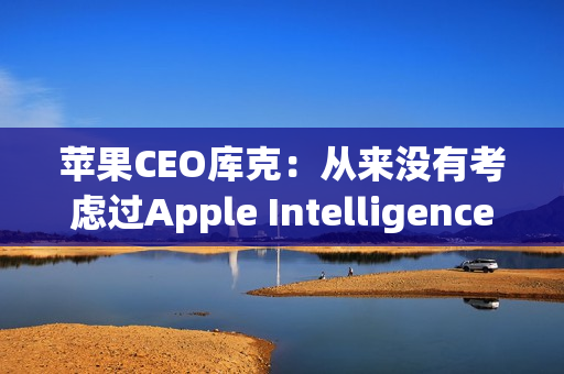 苹果CEO库克：从来没有考虑过Apple Intelligence收费问题
