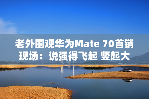 老外围观华为Mate 70首销现场：说强得飞起 竖起大拇指