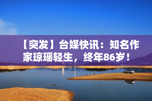 【突发】台媒快讯：知名作家琼瑶轻生，终年86岁！
