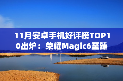 11月安卓手机好评榜TOP10出炉：荣耀Magic6至臻版夺冠