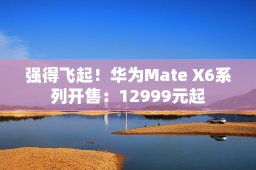 强得飞起！华为Mate X6系列开售：12999元起