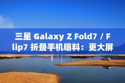 三星 Galaxy Z Fold7 / Flip7 折叠手机曝料：更大屏幕、AI 等撬动市场销量