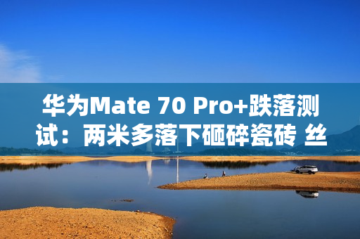 华为Mate 70 Pro+跌落测试：两米多落下砸碎瓷砖 丝毫无损
