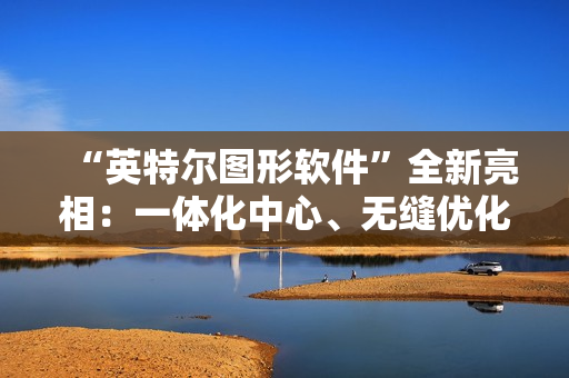 “英特尔图形软件”全新亮相：一体化中心、无缝优化、性能监控调优等