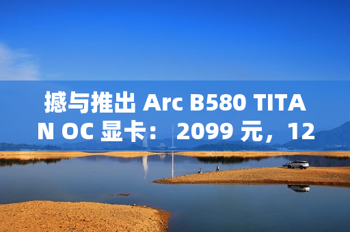撼与推出 Arc B580 TITAN OC 显卡： 2099 元，12 月 13 日上市