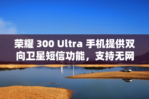 荣耀 300 Ultra 手机提供双向卫星短信功能，支持无网直连高德求救