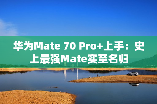 华为Mate 70 Pro+上手：史上最强Mate实至名归