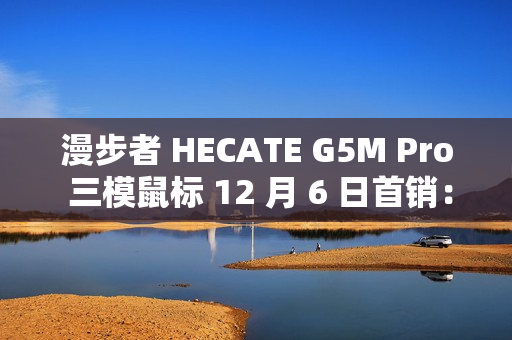 漫步者 HECATE G5M Pro 三模鼠标 12 月 6 日首销：PAW3395、可插拔微动，239 元