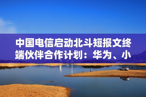 中国电信启动北斗短报文终端伙伴合作计划：华为、小米等加入