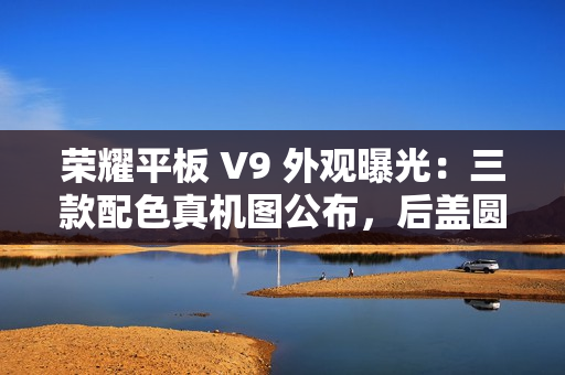 荣耀平板 V9 外观曝光：三款配色真机图公布，后盖圆环亮眼