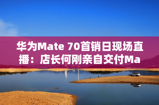 华为Mate 70首销日现场直播：店长何刚亲自交付Mate 70