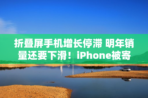 折叠屏手机增长停滞 明年销量还要下滑！iPhone被寄予厚望成逆转关键