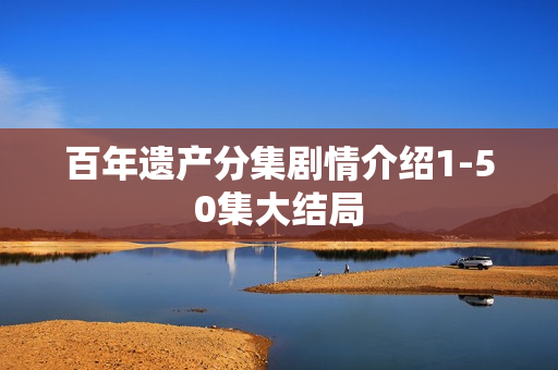 百年遗产分集剧情介绍1-50集大结局