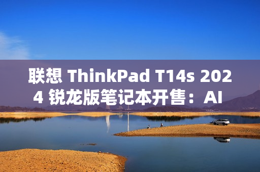 联想 ThinkPad T14s 2024 锐龙版笔记本开售：AI 7 PRO 360U 处理器，9999 元