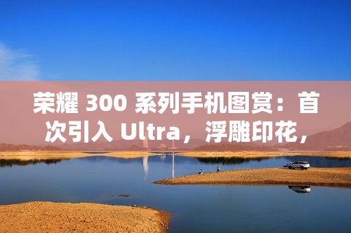荣耀 300 系列手机图赏：首次引入 Ultra，浮雕印花，大自然美学