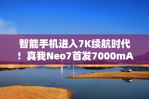 智能手机进入7K续航时代！真我Neo7首发7000mAh泰坦电池