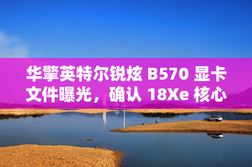 华擎英特尔锐炫 B570 显卡文件曝光，确认 18Xe 核心、10GB 显存