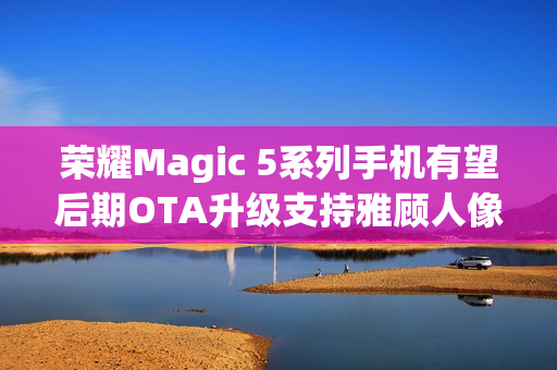 荣耀Magic 5系列手机有望后期OTA升级支持雅顾人像拍摄模式