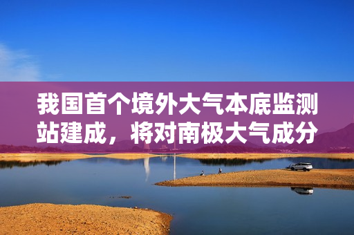 我国首个境外大气本底监测站建成，将对南极大气成分浓度变化进行连续观测